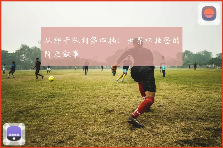 从种子队到第四档：世界杯抽签的阶层叙事