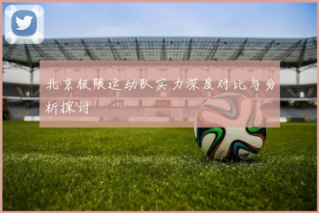 北京极限运动队实力深度对比与分析探讨