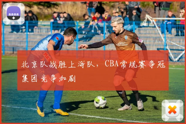 北京队战胜上海队，CBA常规赛争冠集团竞争加剧