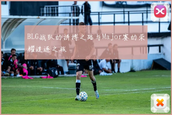 BLG战队的拼搏之路与Major赛的荣耀追逐之旅