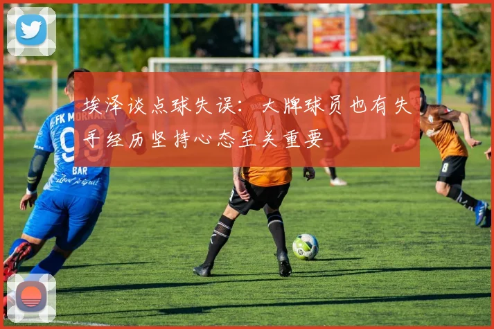 埃泽谈点球失误：大牌球员也有失手经历坚持心态至关重要